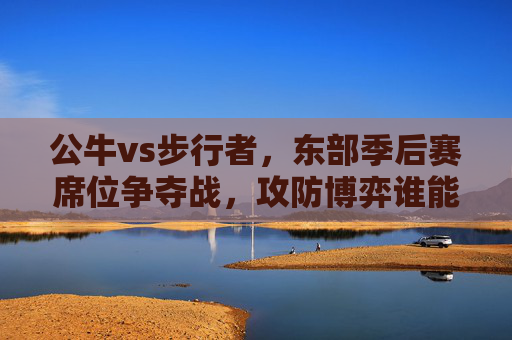 公牛vs步行者，东部季后赛席位争夺战，攻防博弈谁能占据主动？公牛vs步行者，东部季后赛席位争夺，攻防博弈谁占主动？