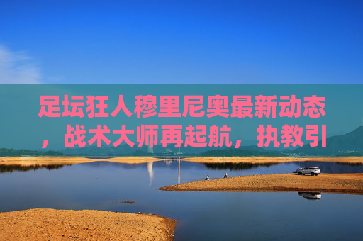 足坛狂人穆里尼奥最新动态,战术大师再起航,执教引足坛瞩目,足坛狂人穆里尼奥再起航,执教引足坛瞩目 足坛狂人穆里尼奥最新动态,战术大师再起航,执教引足坛瞩目,足坛狂人穆里尼奥再起航,执教引足坛瞩目