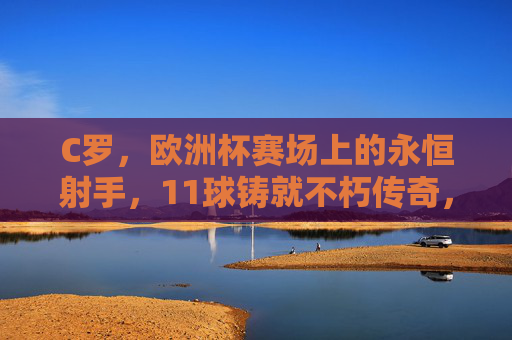 C罗,欧洲杯赛场上的永恒射手,11球铸就不朽传奇,欧洲杯永恒射手C罗,11球铸就不朽传奇 C罗,欧洲杯赛场上的永恒射手,11球铸就不朽传奇,欧洲杯永恒射手C罗,11球铸就不朽传奇