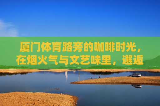 厦门体育路旁的咖啡时光,在烟火气与文艺味里,邂逅城市的温柔角落,体育路咖啡时光,烟火气与文艺味邂逅城市温柔角落 厦门体育路旁的咖啡时光,在烟火气与文艺味里,邂逅城市的温柔角落,体育路咖啡时光,烟火气与文艺味邂逅城市温柔角落