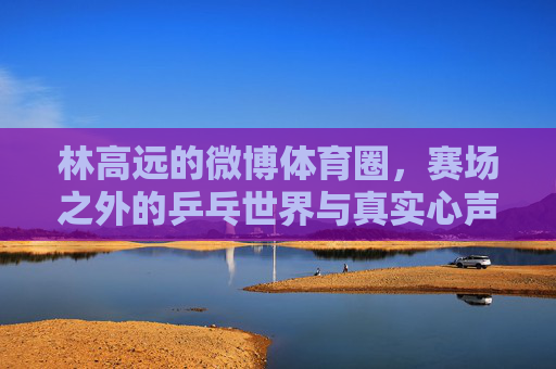 林高远的微博体育圈,赛场之外的乒乓世界与真实心声,林高远微博,赛场之外的乒乓世界与真实心声 林高远的微博体育圈,赛场之外的乒乓世界与真实心声,林高远微博,赛场之外的乒乓世界与真实心声