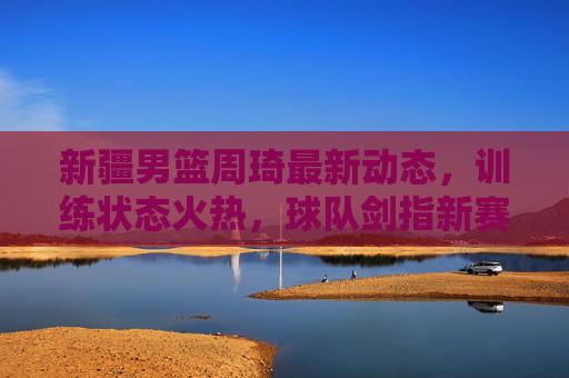 新疆男篮周琦最新动态,训练状态火热,球队剑指新赛季突破,新疆男篮周琦训练状态火热 剑指新赛季突破 新疆男篮周琦最新动态,训练状态火热,球队剑指新赛季突破,新疆男篮周琦训练状态火热 剑指新赛季突破