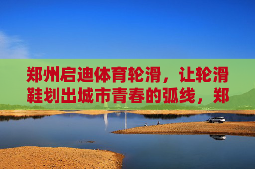 郑州启迪体育轮滑，让轮滑鞋划出城市青春的弧线，郑州启迪体育轮滑划出城市青春弧线