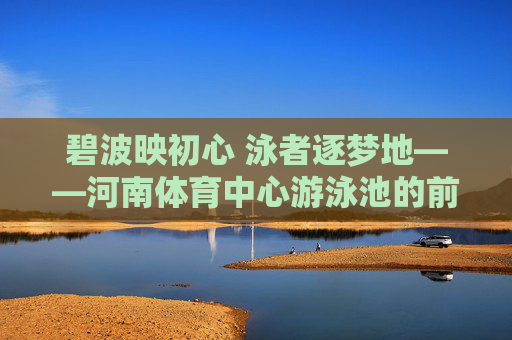 碧波映初心 泳者逐梦地——河南体育中心游泳池的前世今生与人文温度，碧波映初心 泳者逐梦地——河南体育中心游泳池的前世今生与人文温度