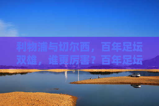 利物浦与切尔西,百年足坛双雄,谁更厉害?百年足坛双雄利物浦与切尔西,谁更厉害? 利物浦与切尔西,百年足坛双雄,谁更厉害?百年足坛双雄利物浦与切尔西,谁更厉害?