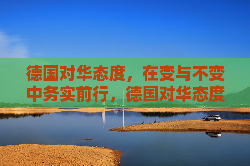 德国对华态度，在变与不变中务实前行，德国对华态度，在变与不变中务实前行