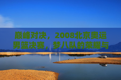 巅峰对决,2008北京奥运男篮决赛,梦八队的荣耀与斗牛士的倔强,巅峰对决,2008北京奥运男篮决赛,梦八队荣耀与斗牛士倔强 巅峰对决,2008北京奥运男篮决赛,梦八队的荣耀与斗牛士的倔强,巅峰对决,2008北京奥运男篮决赛,梦八队荣耀与斗牛士倔强