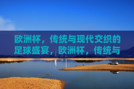 欧洲杯,传统与现代交织的足球盛宴,欧洲杯,传统与现代交织的足球盛宴 欧洲杯,传统与现代交织的足球盛宴,欧洲杯,传统与现代交织的足球盛宴