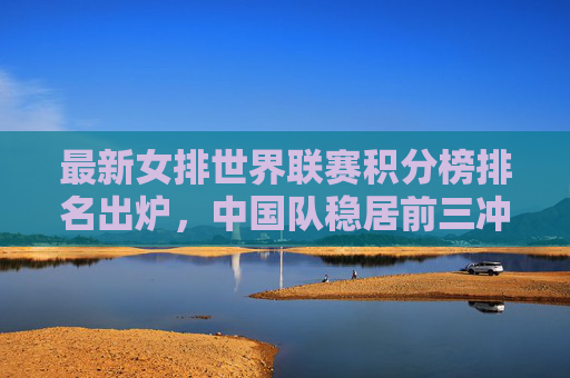 最新女排世界联赛积分榜排名出炉,中国队稳居前三冲击更高目标,女排世界联赛,中国队稳居前三,剑指更高目标 最新女排世界联赛积分榜排名出炉,中国队稳居前三冲击更高目标,女排世界联赛,中国队稳居前三,剑指更高目标