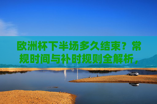 欧洲杯下半场多久结束？常规时间与补时规则全解析，欧洲杯下半场结束时间，常规时间与补时规则全解析