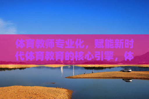 体育教师专业化，赋能新时代体育教育的核心引擎，体育教师专业化，新时代体育教育的核心引擎