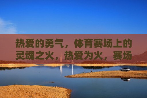 热爱的勇气,体育赛场上的灵魂之火,热爱为火,赛场燃魂 热爱的勇气,体育赛场上的灵魂之火,热爱为火,赛场燃魂