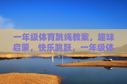 一年级体育跳绳教案，趣味启蒙，快乐跳跃，一年级体育跳绳教案，趣味启蒙，快乐跳跃