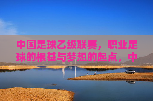 中国足球乙级联赛，职业足球的根基与梦想的起点，中国足球乙级联赛，职业足球根基与梦想起点