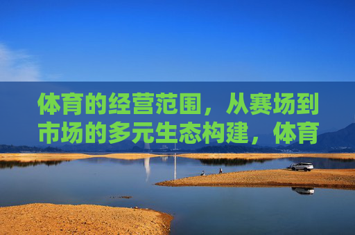 体育的经营范围,从赛场到市场的多元生态构建,体育经营范围,赛场到市场的多元生态构建 体育的经营范围,从赛场到市场的多元生态构建,体育经营范围,赛场到市场的多元生态构建