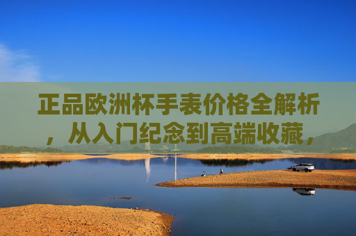 正品欧洲杯手表价格全解析,从入门纪念到高端收藏,预算多少才合适?正品欧洲杯手表价格全解析,从入门纪念到高端收藏,预算多少才合适? 正品欧洲杯手表价格全解析,从入门纪念到高端收藏,预算多少才合适?正品欧洲杯手表价格全解析,从入门纪念到高端收藏,预算多少才合适?