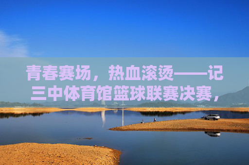 青春赛场，热血滚烫——记三中体育馆篮球联赛决赛，青春赛场热血滚烫——三中篮球联赛决赛