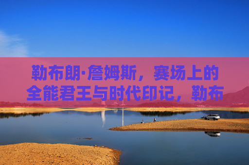 勒布朗·詹姆斯,赛场上的全能君王与时代印记,勒布朗·詹姆斯,赛场全能君王与时代印记 勒布朗·詹姆斯,赛场上的全能君王与时代印记,勒布朗·詹姆斯,赛场全能君王与时代印记