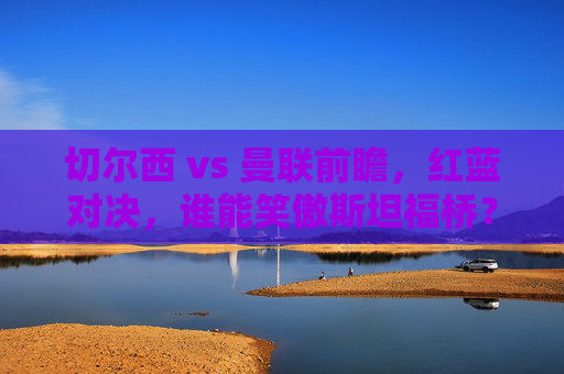 切尔西 vs 曼联前瞻,红蓝对决,谁能笑傲斯坦福桥?切尔西vs曼联红蓝对决,谁能笑傲斯坦福桥? 切尔西 vs 曼联前瞻,红蓝对决,谁能笑傲斯坦福桥?切尔西vs曼联红蓝对决,谁能笑傲斯坦福桥?