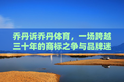 乔丹诉乔丹体育,一场跨越三十年的商标之争与品牌迷思,乔丹诉乔丹体育,三十年商标之争与品牌迷思 乔丹诉乔丹体育,一场跨越三十年的商标之争与品牌迷思,乔丹诉乔丹体育,三十年商标之争与品牌迷思