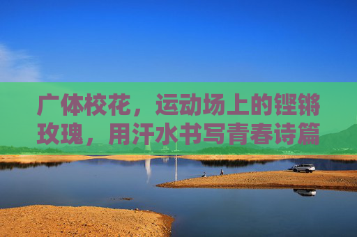 广体校花,运动场上的铿锵玫瑰,用汗水书写青春诗篇,运动场铿锵玫瑰,广体校花书写青春诗篇 广体校花,运动场上的铿锵玫瑰,用汗水书写青春诗篇,运动场铿锵玫瑰,广体校花书写青春诗篇