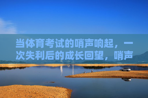 当体育考试的哨声响起,一次失利后的成长回望,哨声散尽,成长回响 当体育考试的哨声响起,一次失利后的成长回望,哨声散尽,成长回响