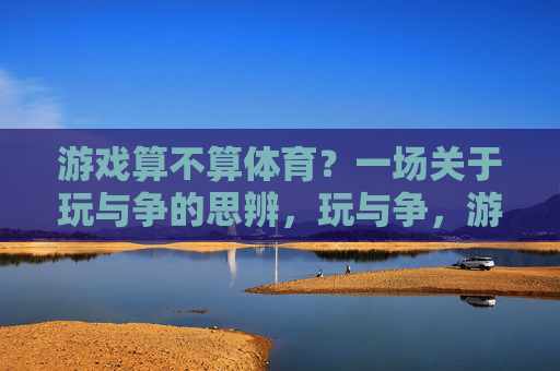 游戏算不算体育?一场关于玩与争的思辨,玩与争,游戏算不算体育的思辨 游戏算不算体育?一场关于玩与争的思辨,玩与争,游戏算不算体育的思辨