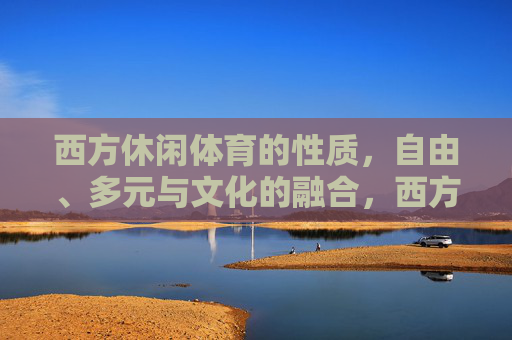 西方休闲体育的性质,自由、多元与文化的融合,西方休闲体育,自由、多元与文化的融合 西方休闲体育的性质,自由、多元与文化的融合,西方休闲体育,自由、多元与文化的融合