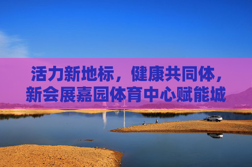 活力新地标,健康共同体,新会展嘉园体育中心赋能城市生活,活力新地标,健康共同体,新会展嘉园体育中心赋能城市生活 活力新地标,健康共同体,新会展嘉园体育中心赋能城市生活,活力新地标,健康共同体,新会展嘉园体育中心赋能城市生活