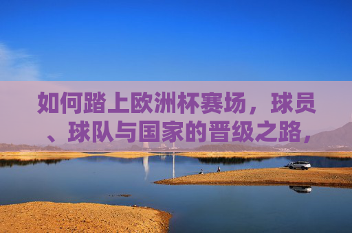 如何踏上欧洲杯赛场,球员、球队与国家的晋级之路,球员、球队与国家的欧洲杯晋级之路 如何踏上欧洲杯赛场,球员、球队与国家的晋级之路,球员、球队与国家的欧洲杯晋级之路