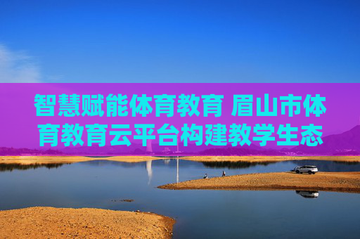 智慧赋能体育教育 眉山市体育教育云平台构建教学生态新图景，眉山市体育教育云平台，智慧赋能教学生态新图景