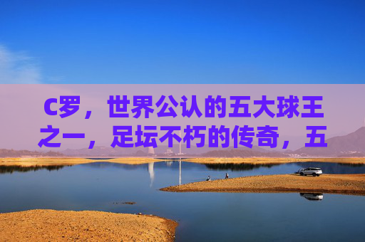 C罗,世界公认的五大球王之一,足坛不朽的传奇,五大球王之一,足坛不朽传奇C罗 C罗,世界公认的五大球王之一,足坛不朽的传奇,五大球王之一,足坛不朽传奇C罗