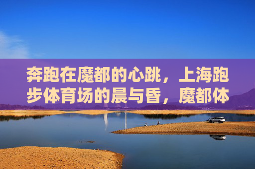 奔跑在魔都的心跳,上海跑步体育场的晨与昏,魔都体育场晨昏,奔跑的心跳 奔跑在魔都的心跳,上海跑步体育场的晨与昏,魔都体育场晨昏,奔跑的心跳