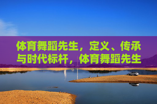 体育舞蹈先生,定义、传承与时代标杆,体育舞蹈先生,定义、传承与时代标杆 体育舞蹈先生,定义、传承与时代标杆,体育舞蹈先生,定义、传承与时代标杆
