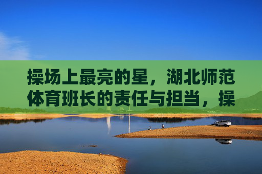 操场上最亮的星,湖北师范体育班长的责任与担当,操场最亮星,湖北师范体育班长的责任担当 操场上最亮的星,湖北师范体育班长的责任与担当,操场最亮星,湖北师范体育班长的责任担当