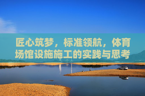 匠心筑梦，标准领航，体育场馆设施施工的实践与思考，匠心筑梦 标准领航，体育场馆设施施工实践与思考