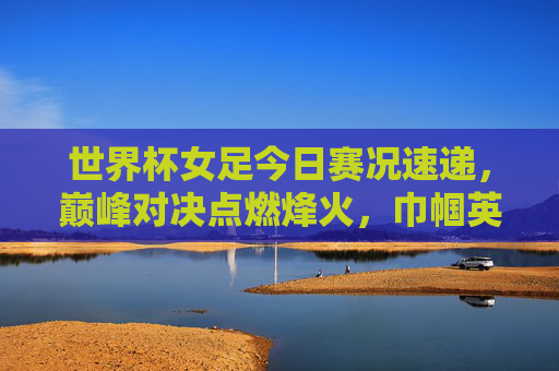 世界杯女足今日赛况速递，巅峰对决点燃烽火，巾帼英雄逐梦绿茵，世界杯女足今日巅峰对决，烽火燃绿茵，巾帼逐梦