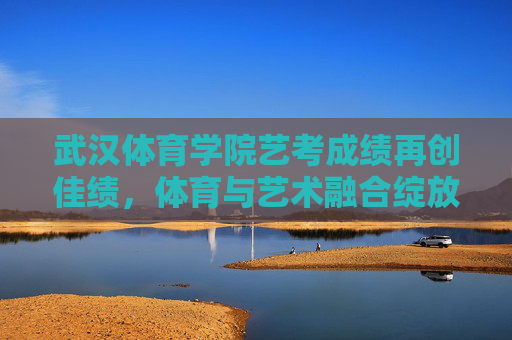 武汉体育学院艺考成绩再创佳绩,体育与艺术融合绽放育人新篇,体育艺术融合绽新篇 武汉体育学院艺考成绩再创佳绩 武汉体育学院艺考成绩再创佳绩,体育与艺术融合绽放育人新篇,体育艺术融合绽新篇 武汉体育学院艺考成绩再创佳绩