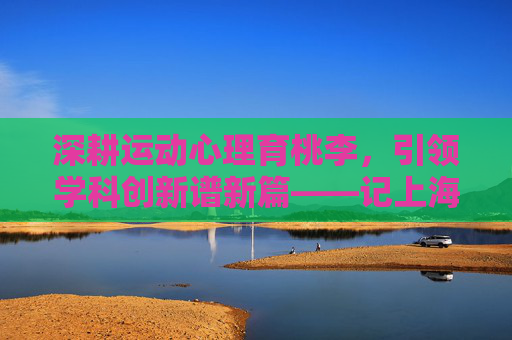 深耕运动心理育桃李，引领学科创新谱新篇——记上海体育学院周成林教授，深耕运动心理育桃李 引领学科创新谱新篇——记上海体育学院周成林教授