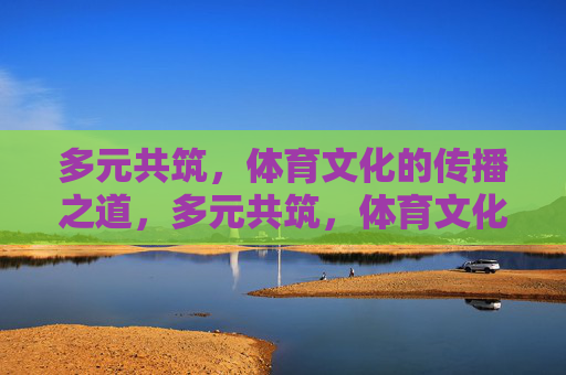 多元共筑，体育文化的传播之道，多元共筑，体育文化传播之道
