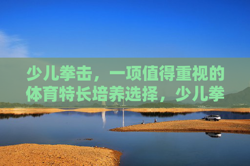 少儿拳击，一项值得重视的体育特长培养选择，少儿拳击，值得重视的体育特长培养选择