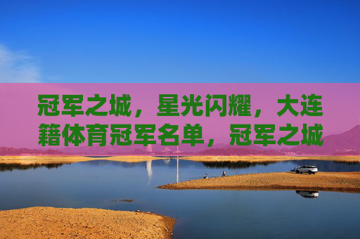 冠军之城，星光闪耀，大连籍体育冠军名单，冠军之城星光闪耀，大连籍体育冠军名单