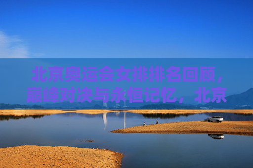 北京奥运会女排排名回顾，巅峰对决与永恒记忆，北京奥运会女排排名回顾，巅峰对决与永恒记忆