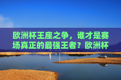 欧洲杯王座之争，谁才是赛场真正的最强王者？欧洲杯王座之争，谁是最强王者？
