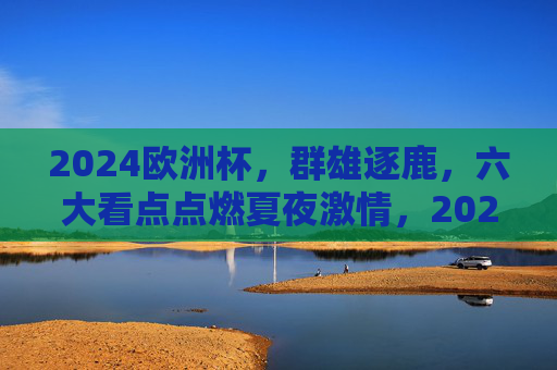 2024欧洲杯,群雄逐鹿,六大看点点燃夏夜激情,2024欧洲杯,群雄逐鹿燃夏夜,六大看点激情逐巅峰 2024欧洲杯,群雄逐鹿,六大看点点燃夏夜激情,2024欧洲杯,群雄逐鹿燃夏夜,六大看点激情逐巅峰