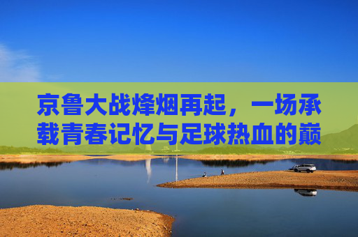 京鲁大战烽烟再起,一场承载青春记忆与足球热血的巅峰对决,京鲁烽烟再起,青春热血巅峰对决 京鲁大战烽烟再起,一场承载青春记忆与足球热血的巅峰对决,京鲁烽烟再起,青春热血巅峰对决