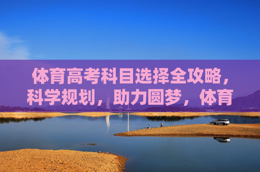 体育高考科目选择全攻略，科学规划，助力圆梦，体育高考科目选择全攻略，科学规划助圆梦
