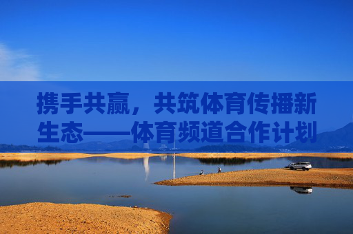 携手共赢,共筑体育传播新生态——体育频道合作计划正式启动,携手共赢共筑体育传播新生态——体育频道合作计划启动 携手共赢,共筑体育传播新生态——体育频道合作计划正式启动,携手共赢共筑体育传播新生态——体育频道合作计划启动