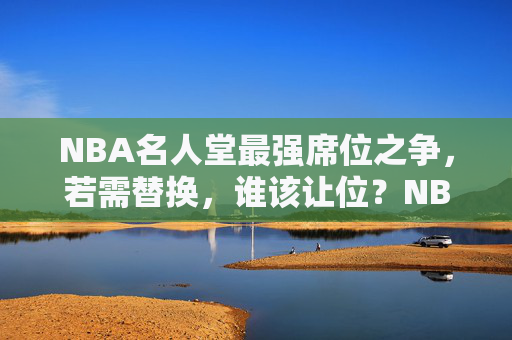 NBA名人堂最强席位之争,若需替换,谁该让位?NBA名人堂最强席位之争,谁该让位? NBA名人堂最强席位之争,若需替换,谁该让位?NBA名人堂最强席位之争,谁该让位?