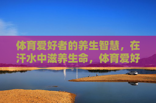 体育爱好者的养生智慧,在汗水中滋养生命,体育爱好者的养生智慧,汗水滋养生命 体育爱好者的养生智慧,在汗水中滋养生命,体育爱好者的养生智慧,汗水滋养生命